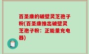 百圣康的破壁灵芝孢子粉(百圣康推出破壁灵芝孢子粉：正能量充电器)