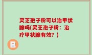 灵芝孢子粉可以治甲状腺吗(灵芝孢子粉：治疗甲状腺有效？)