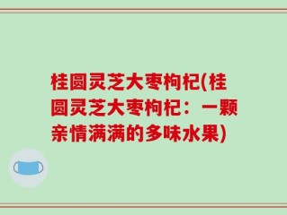 桂圆灵芝大枣枸杞(桂圆灵芝大枣枸杞：一颗亲情满满的多味水果)