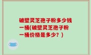 破壁灵芝孢子粉多少钱一桶(破壁灵芝孢子粉一桶价格是多少？)
