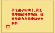 灵芝孢子粉功効_灵芝孢子粉的神奇功效：提升免疫力与健康益处全解析