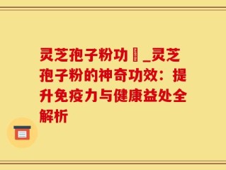 灵芝孢子粉功効_灵芝孢子粉的神奇功效：提升免疫力与健康益处全解析