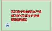 灵芝孢子粉破壁生产视频(制作灵芝孢子粉破壁视频教程)