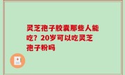 灵芝孢子胶囊那些人能吃？20岁可以吃灵芝孢子粉吗