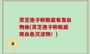 灵芝孢子粉瓶底有发白物体(灵芝孢子粉瓶底现白色沉淀物！)