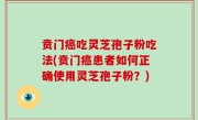 贲门癌吃灵芝孢子粉吃法(贲门癌患者如何正确使用灵芝孢子粉？)