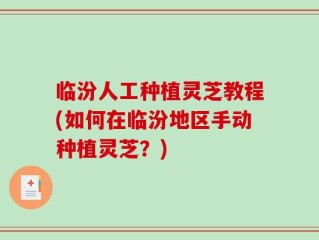临汾人工种植灵芝教程(如何在临汾地区手动种植灵芝？)