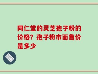 同仁堂的灵芝孢子粉的价格？孢子粉市面售价是多少