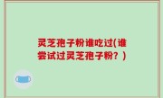 灵芝孢子粉谁吃过(谁尝试过灵芝孢子粉？)