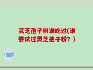 灵芝孢子粉谁吃过(谁尝试过灵芝孢子粉？)