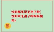 沈阳那买灵芝孢子粉(沈阳灵芝孢子粉购买指南)