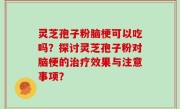 灵芝孢子粉脑梗可以吃吗？探讨灵芝孢子粉对脑梗的治疗效果与注意事项？