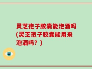 灵芝孢子胶囊能泡酒吗(灵芝孢子胶囊能用来泡酒吗？)