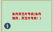 朱丹灵芝片专卖(朱丹推荐，灵芝片专卖！)