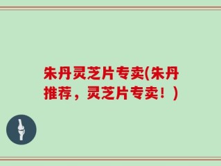 朱丹灵芝片专卖(朱丹推荐，灵芝片专卖！)