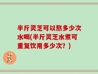 半斤灵芝可以熬多少次水喝(半斤灵芝水煮可重复饮用多少次？)