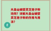 大盘山破壁灵芝孢子粉功效？详解大盘山破壁灵芝孢子粉的作用与用法？