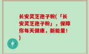 长安灵芝孢子粉(「长安灵芝孢子粉」，保障你每天健康，新能量！)