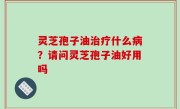 灵芝孢子油治疗什么病？请问灵芝孢子油好用吗