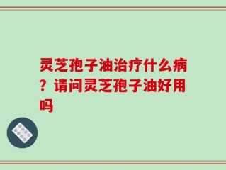 灵芝孢子油治疗什么病？请问灵芝孢子油好用吗