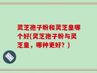 灵芝孢子粉和灵芝皇哪个好(灵芝孢子粉与灵芝皇，哪种更好？)