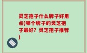 灵芝孢子什么牌子好用点(哪个牌子的灵芝孢子最好？灵芝孢子推荐)