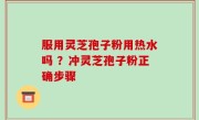 服用灵芝孢子粉用热水吗 ？冲灵芝孢子粉正确步骤