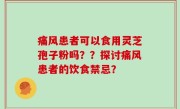 痛风患者可以食用灵芝孢子粉吗？？探讨痛风患者的饮食禁忌？