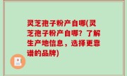 灵芝孢子粉产自哪(灵芝孢子粉产自哪？了解生产地信息，选择更靠谱的品牌)
