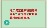 吃了灵芝孢子粉还能喝茶吗？灵芝孢子粉与茶饮搭配注意事项？