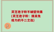 灵芝孢子粉不破壁效果(灵芝孢子粉：提高免疫力的不二之选)