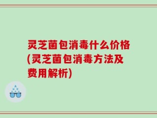 灵芝菌包消毒什么价格(灵芝菌包消毒方法及费用解析)