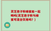 灵芝孢子粉蜂蜜能一起喝吗(灵芝孢子粉与蜂蜜可混合饮用吗？)