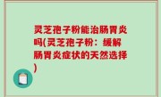 灵芝孢子粉能治肠胃炎吗(灵芝孢子粉：缓解肠胃炎症状的天然选择)