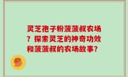 灵芝孢子粉菠菠叔农场？探索灵芝的神奇功效和菠菠叔的农场故事？