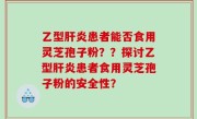 乙型肝炎患者能否食用灵芝孢子粉？？探讨乙型肝炎患者食用灵芝孢子粉的安全性？