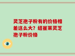 灵芝孢子粉有的价格相差这么大？纽崔莱灵芝孢子粉价格