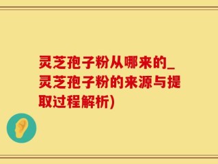 灵芝孢子粉从哪来的_灵芝孢子粉的来源与提取过程解析)