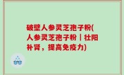 破壁人参灵芝孢子粉(人参灵芝孢子粉｜壮阳补肾，提高免疫力)