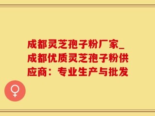 成都灵芝孢子粉厂家_成都优质灵芝孢子粉供应商：专业生产与批发