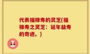 代表福禄寿的灵芝(福禄寿之灵芝：延年益寿的奇迹。)