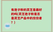 有孢子粉的灵芝是最好的吗(灵芝孢子粉是否是灵芝产品中的佼佼者？)