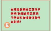 女孩能长期吃灵芝孢子粉吗(长期食用灵芝孢子粉会对女性身体有什么影响？