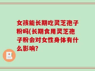 女孩能长期吃灵芝孢子粉吗(长期食用灵芝孢子粉会对女性身体有什么影响？