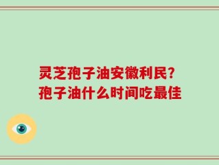 灵芝孢子油安徽利民？孢子油什么时间吃最佳