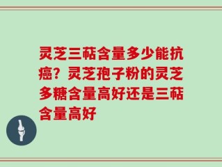 灵芝三萜含量多少能抗癌？灵芝孢子粉的灵芝多糖含量高好还是三萜含量高好