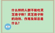 什么样的人群不能吃灵芝孢子粉？灵芝孢子粉的功效、作用及禁忌是什么？