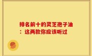 排名前十的灵芝孢子油：这两款你应该听过