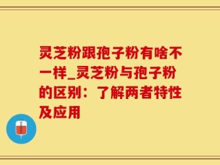 灵芝粉跟孢子粉有啥不一样_灵芝粉与孢子粉的区别：了解两者特性及应用