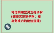 可信的破壁灵芝孢子粉(破壁灵芝孢子粉：提高免疫力的绝佳选择)